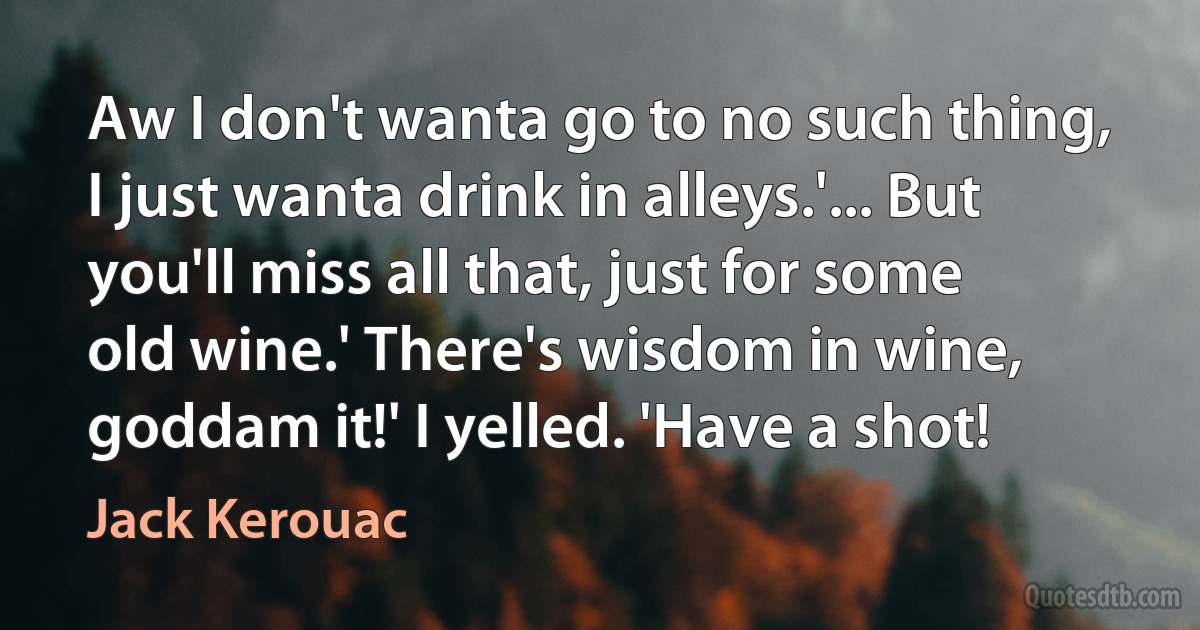 Aw I don't wanta go to no such thing, I just wanta drink in alleys.'... But you'll miss all that, just for some old wine.' There's wisdom in wine, goddam it!' I yelled. 'Have a shot! (Jack Kerouac)