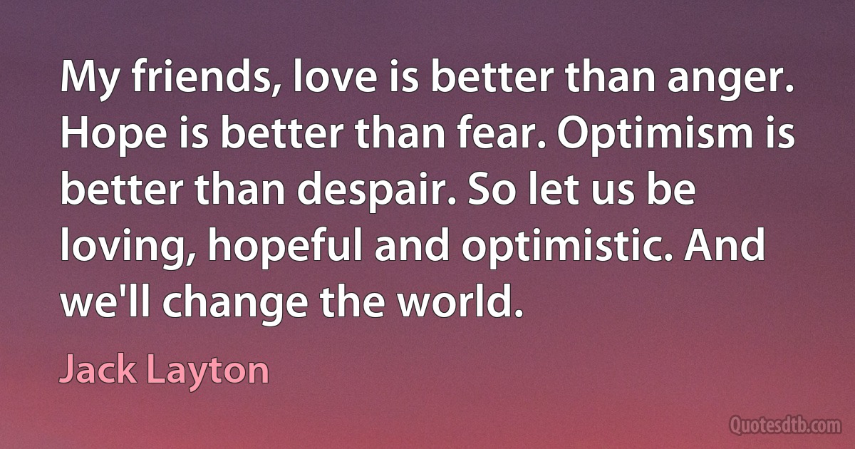 My friends, love is better than anger. Hope is better than fear. Optimism is better than despair. So let us be loving, hopeful and optimistic. And we'll change the world. (Jack Layton)