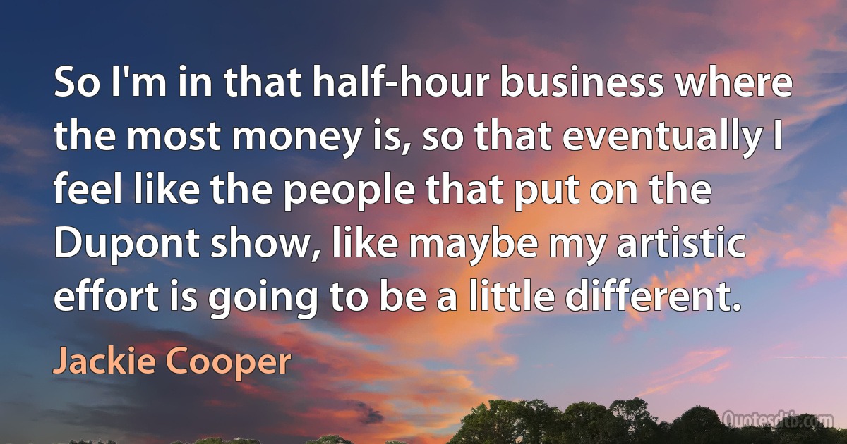 So I'm in that half-hour business where the most money is, so that eventually I feel like the people that put on the Dupont show, like maybe my artistic effort is going to be a little different. (Jackie Cooper)