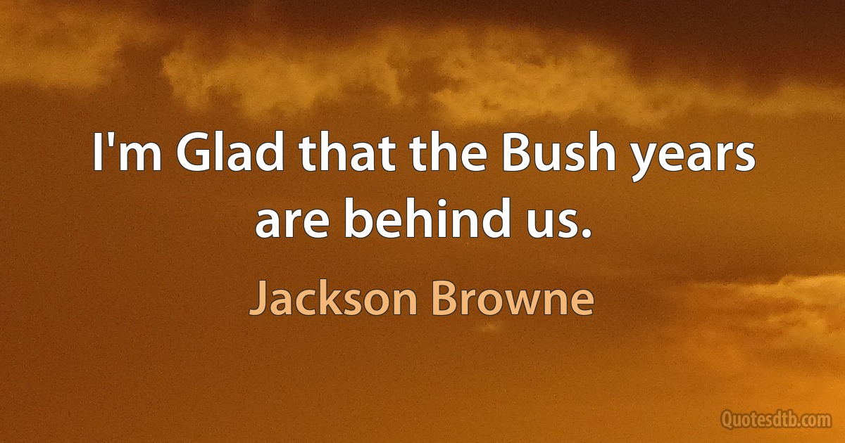 I'm Glad that the Bush years are behind us. (Jackson Browne)