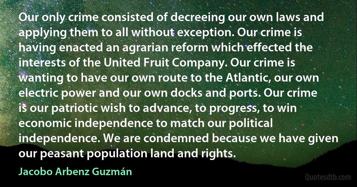 Our only crime consisted of decreeing our own laws and applying them to all without exception. Our crime is having enacted an agrarian reform which effected the interests of the United Fruit Company. Our crime is wanting to have our own route to the Atlantic, our own electric power and our own docks and ports. Our crime is our patriotic wish to advance, to progress, to win economic independence to match our political independence. We are condemned because we have given our peasant population land and rights. (Jacobo Arbenz Guzmán)