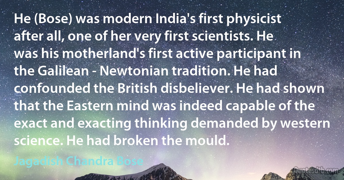 He (Bose) was modern India's first physicist after all, one of her very first scientists. He was his motherland's first active participant in the Galilean - Newtonian tradition. He had confounded the British disbeliever. He had shown that the Eastern mind was indeed capable of the exact and exacting thinking demanded by western science. He had broken the mould. (Jagadish Chandra Bose)