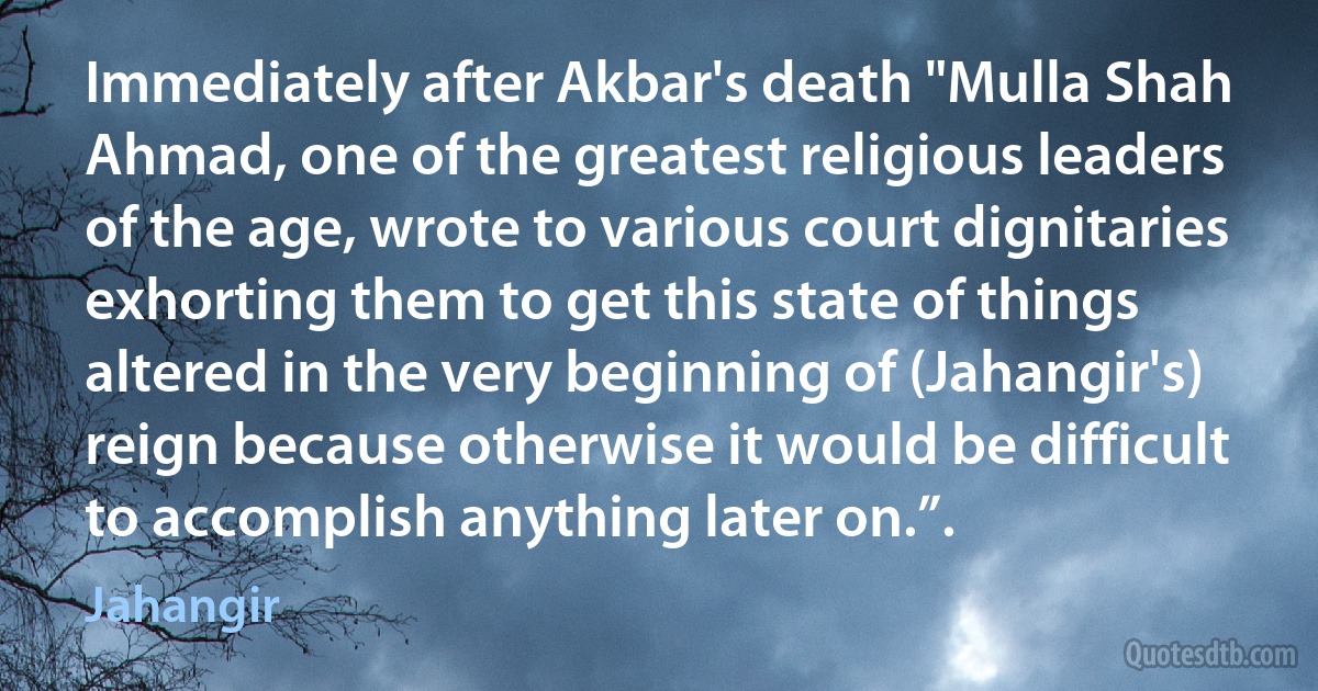 Immediately after Akbar's death "Mulla Shah Ahmad, one of the greatest religious leaders of the age, wrote to various court dignitaries exhorting them to get this state of things altered in the very beginning of (Jahangir's) reign because otherwise it would be difficult to accomplish anything later on.”. (Jahangir)