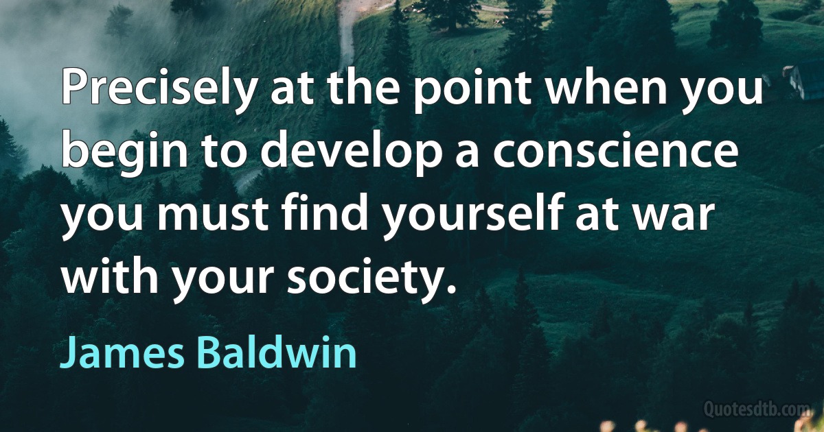 Precisely at the point when you begin to develop a conscience you must find yourself at war with your society. (James Baldwin)