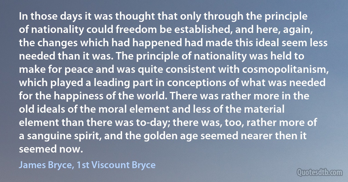 In those days it was thought that only through the principle of nationality could freedom be established, and here, again, the changes which had happened had made this ideal seem less needed than it was. The principle of nationality was held to make for peace and was quite consistent with cosmopolitanism, which played a leading part in conceptions of what was needed for the happiness of the world. There was rather more in the old ideals of the moral element and less of the material element than there was to-day; there was, too, rather more of a sanguine spirit, and the golden age seemed nearer then it seemed now. (James Bryce, 1st Viscount Bryce)