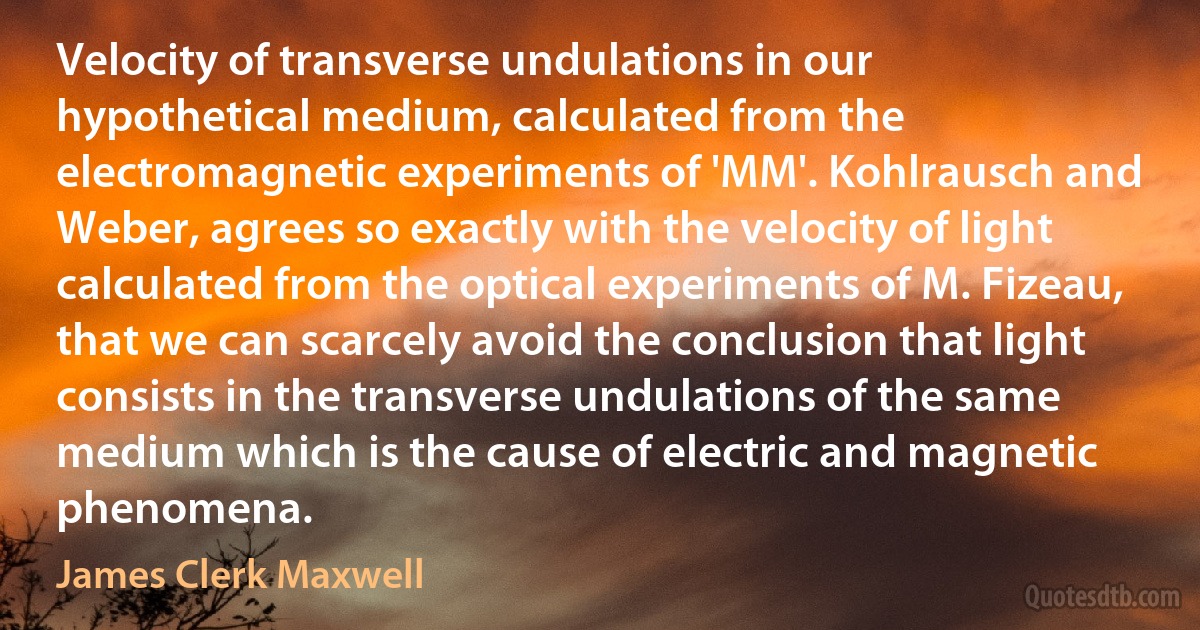 Velocity of transverse undulations in our hypothetical medium, calculated from the electromagnetic experiments of 'MM'. Kohlrausch and Weber, agrees so exactly with the velocity of light calculated from the optical experiments of M. Fizeau, that we can scarcely avoid the conclusion that light consists in the transverse undulations of the same medium which is the cause of electric and magnetic phenomena. (James Clerk Maxwell)