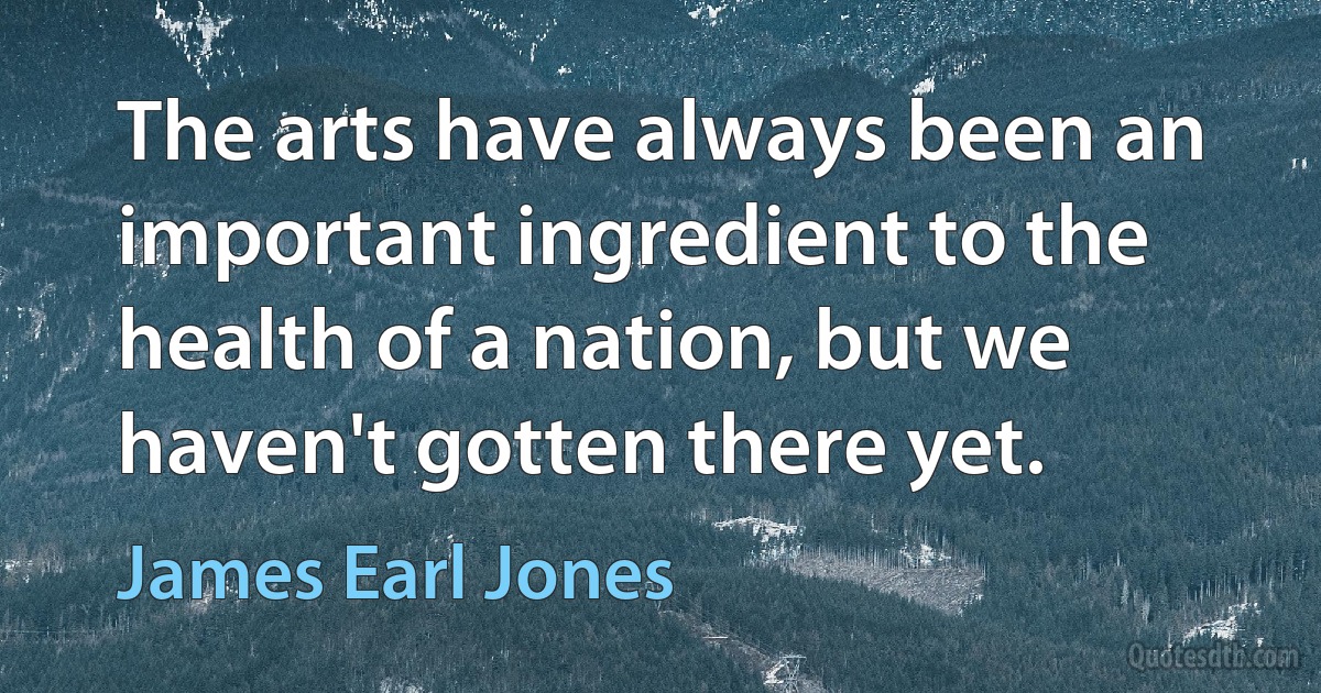 The arts have always been an important ingredient to the health of a nation, but we haven't gotten there yet. (James Earl Jones)