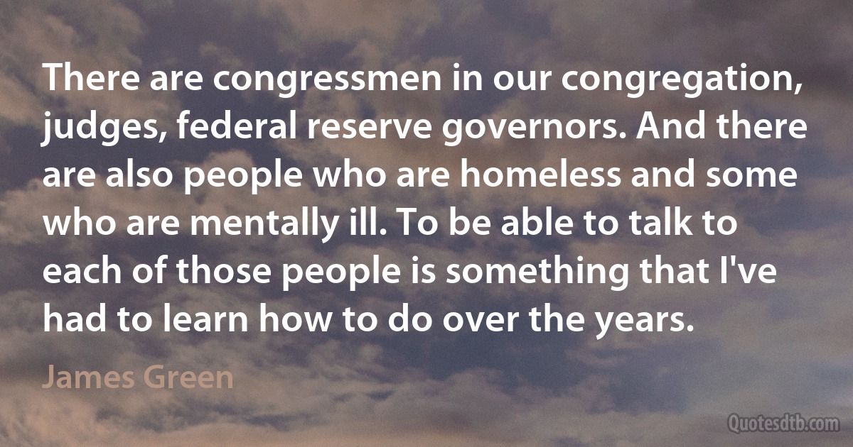 There are congressmen in our congregation, judges, federal reserve governors. And there are also people who are homeless and some who are mentally ill. To be able to talk to each of those people is something that I've had to learn how to do over the years. (James Green)