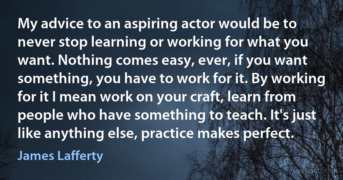 My advice to an aspiring actor would be to never stop learning or working for what you want. Nothing comes easy, ever, if you want something, you have to work for it. By working for it I mean work on your craft, learn from people who have something to teach. It's just like anything else, practice makes perfect. (James Lafferty)