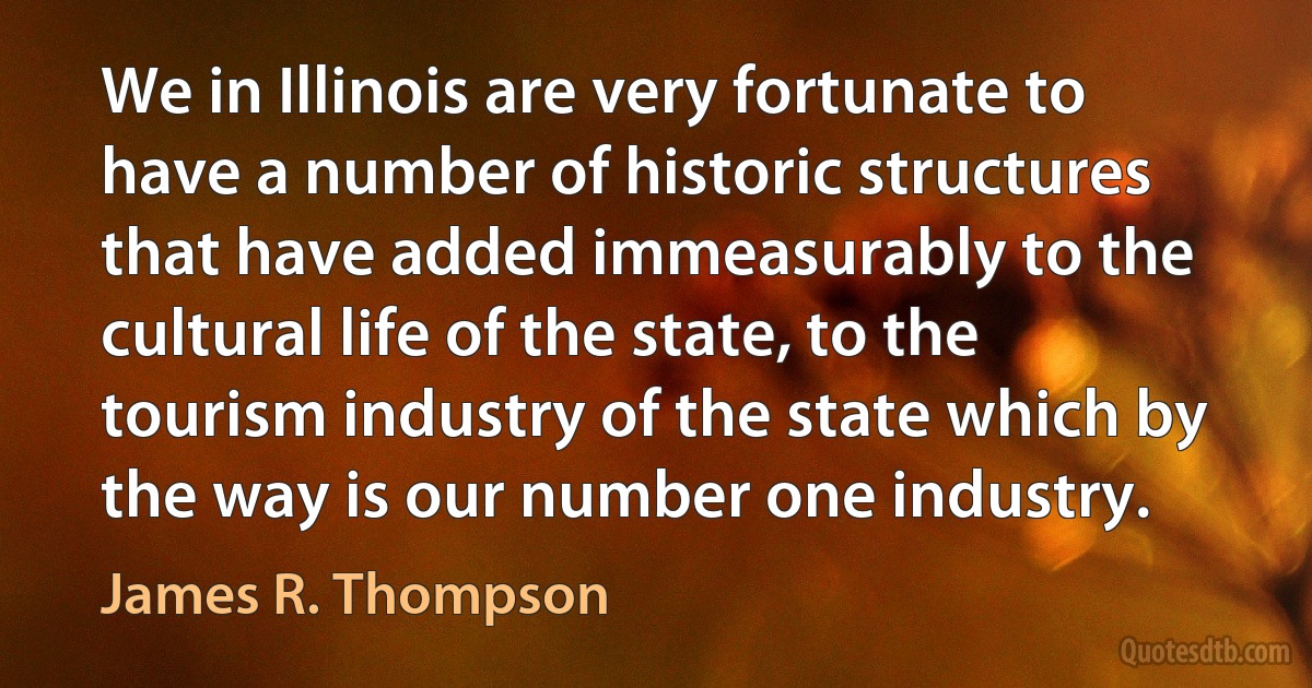 We in Illinois are very fortunate to have a number of historic structures that have added immeasurably to the cultural life of the state, to the tourism industry of the state which by the way is our number one industry. (James R. Thompson)