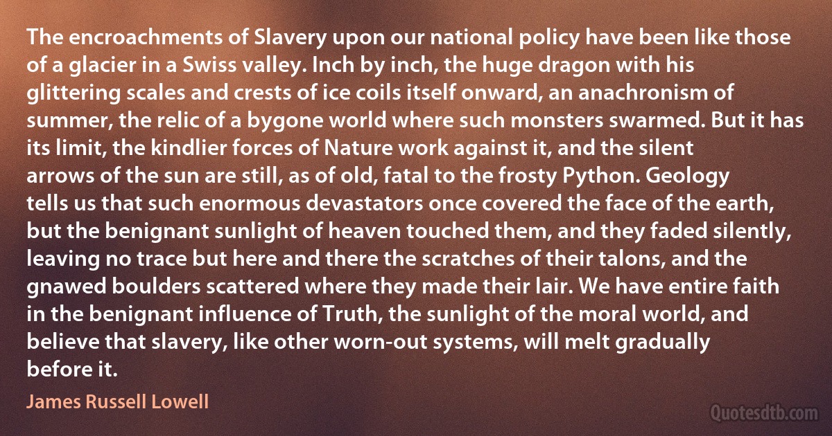 The encroachments of Slavery upon our national policy have been like those of a glacier in a Swiss valley. Inch by inch, the huge dragon with his glittering scales and crests of ice coils itself onward, an anachronism of summer, the relic of a bygone world where such monsters swarmed. But it has its limit, the kindlier forces of Nature work against it, and the silent arrows of the sun are still, as of old, fatal to the frosty Python. Geology tells us that such enormous devastators once covered the face of the earth, but the benignant sunlight of heaven touched them, and they faded silently, leaving no trace but here and there the scratches of their talons, and the gnawed boulders scattered where they made their lair. We have entire faith in the benignant influence of Truth, the sunlight of the moral world, and believe that slavery, like other worn-out systems, will melt gradually before it. (James Russell Lowell)