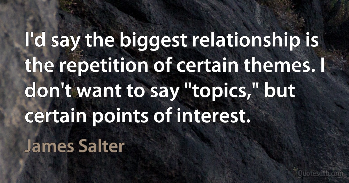 I'd say the biggest relationship is the repetition of certain themes. I don't want to say "topics," but certain points of interest. (James Salter)