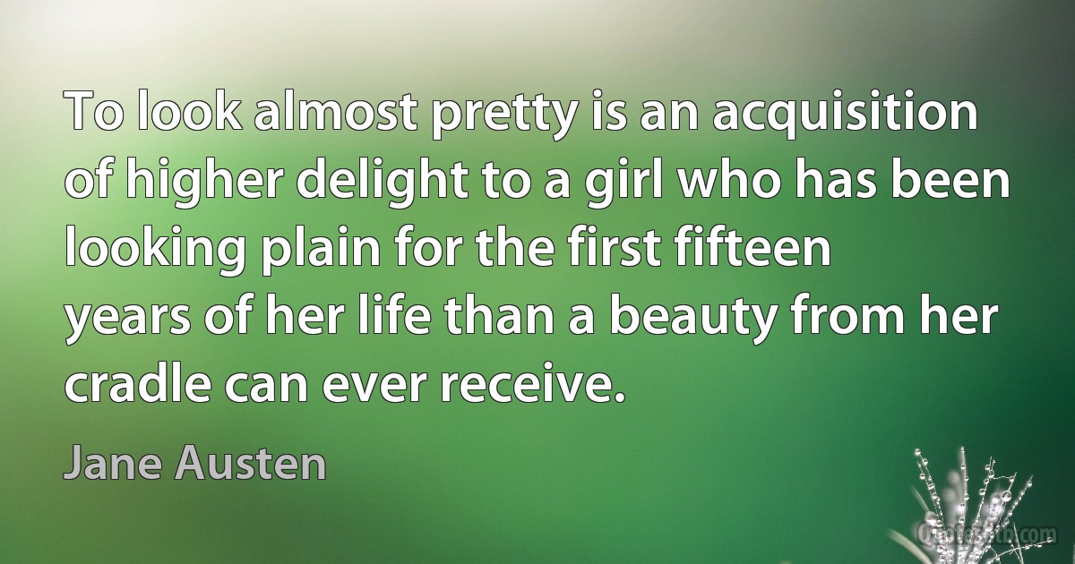 To look almost pretty is an acquisition of higher delight to a girl who has been looking plain for the first fifteen years of her life than a beauty from her cradle can ever receive. (Jane Austen)