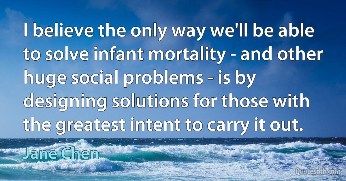 I believe the only way we'll be able to solve infant mortality - and other huge social problems - is by designing solutions for those with the greatest intent to carry it out. (Jane Chen)