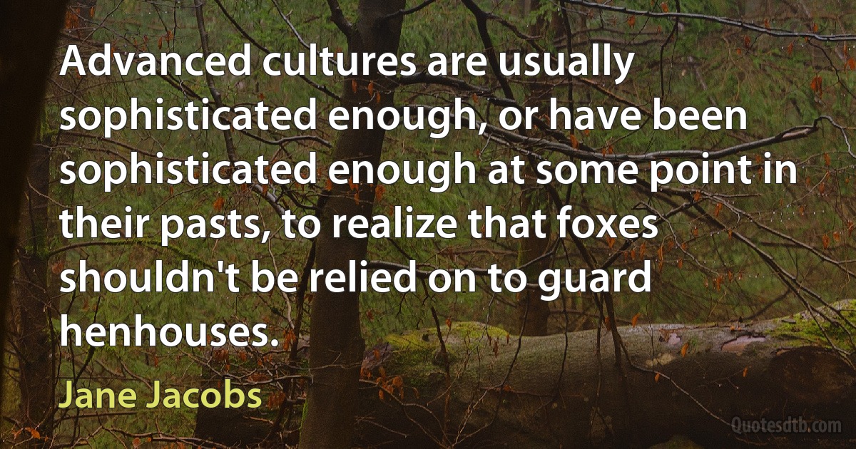 Advanced cultures are usually sophisticated enough, or have been sophisticated enough at some point in their pasts, to realize that foxes shouldn't be relied on to guard henhouses. (Jane Jacobs)