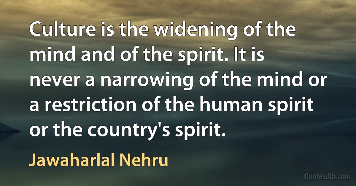 Culture is the widening of the mind and of the spirit. It is never a narrowing of the mind or a restriction of the human spirit or the country's spirit. (Jawaharlal Nehru)