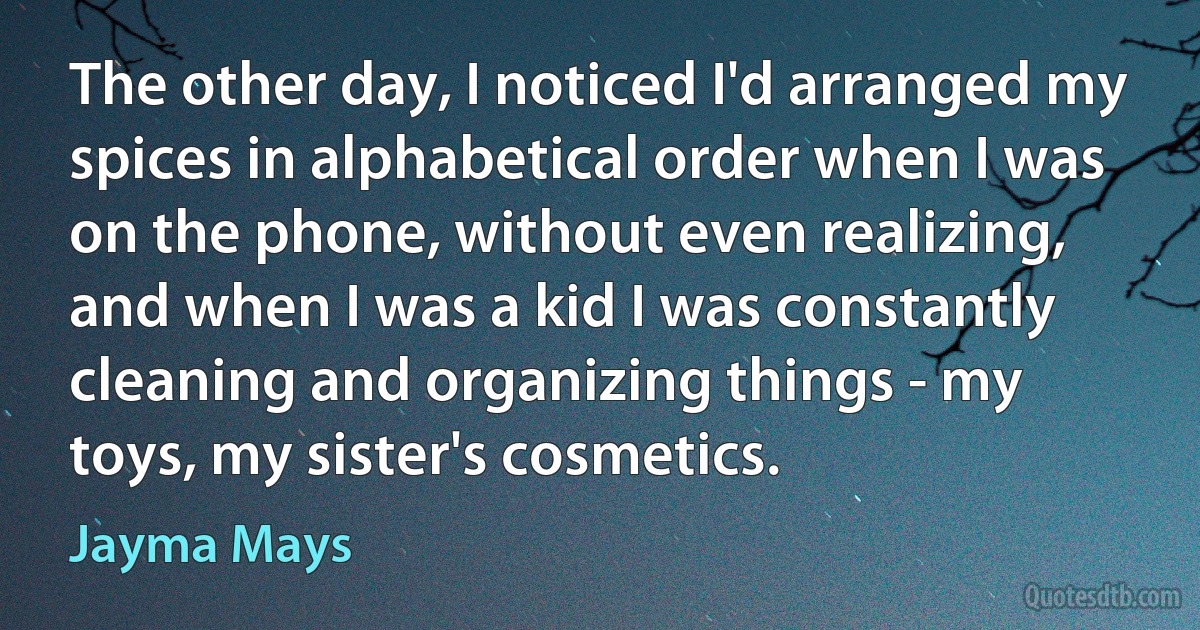 The other day, I noticed I'd arranged my spices in alphabetical order when I was on the phone, without even realizing, and when I was a kid I was constantly cleaning and organizing things - my toys, my sister's cosmetics. (Jayma Mays)