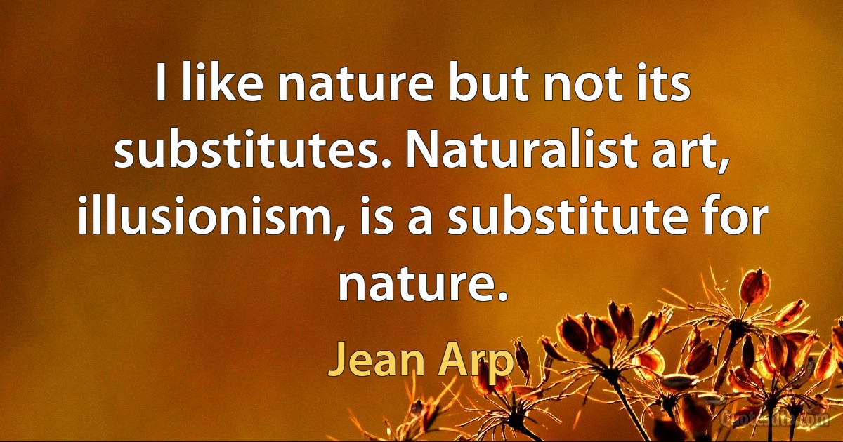 I like nature but not its substitutes. Naturalist art, illusionism, is a substitute for nature. (Jean Arp)