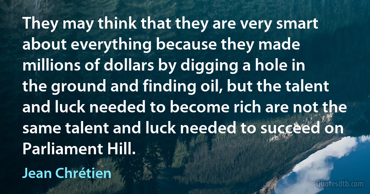 They may think that they are very smart about everything because they made millions of dollars by digging a hole in the ground and finding oil, but the talent and luck needed to become rich are not the same talent and luck needed to succeed on Parliament Hill. (Jean Chrétien)