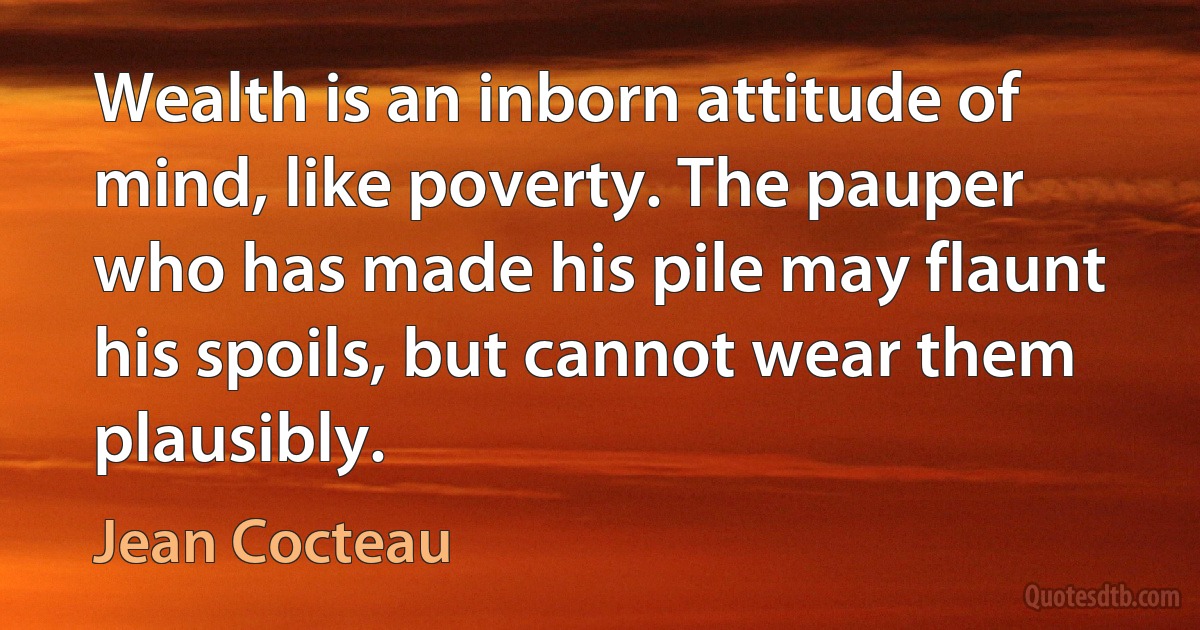 Wealth is an inborn attitude of mind, like poverty. The pauper who has made his pile may flaunt his spoils, but cannot wear them plausibly. (Jean Cocteau)