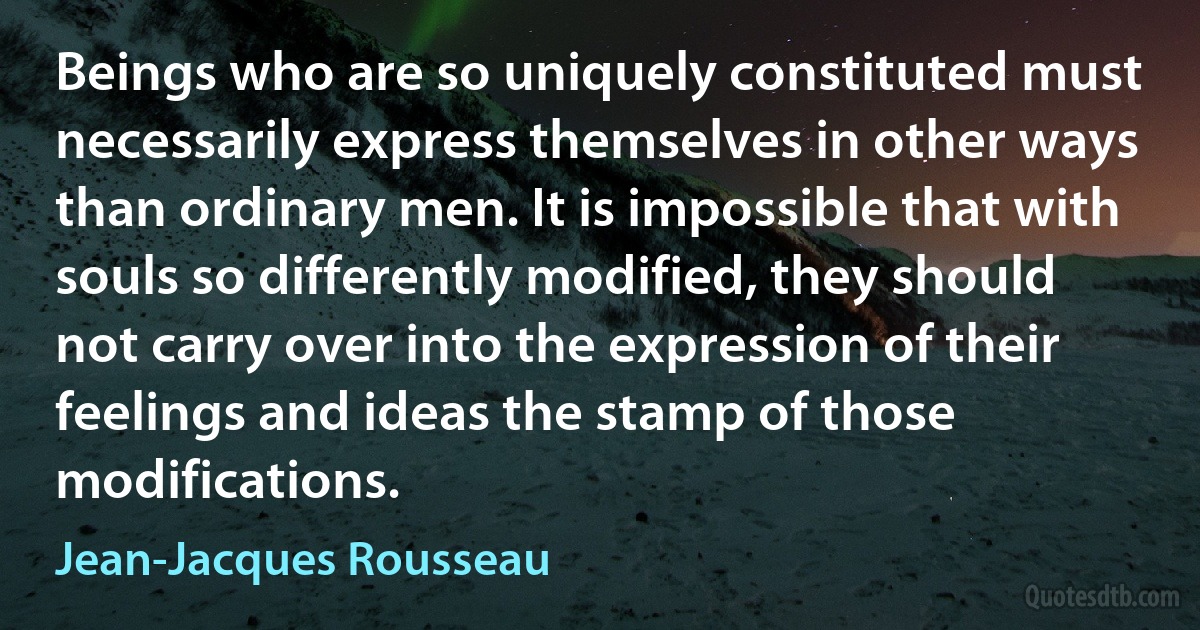 Beings who are so uniquely constituted must necessarily express themselves in other ways than ordinary men. It is impossible that with souls so differently modified, they should not carry over into the expression of their feelings and ideas the stamp of those modifications. (Jean-Jacques Rousseau)