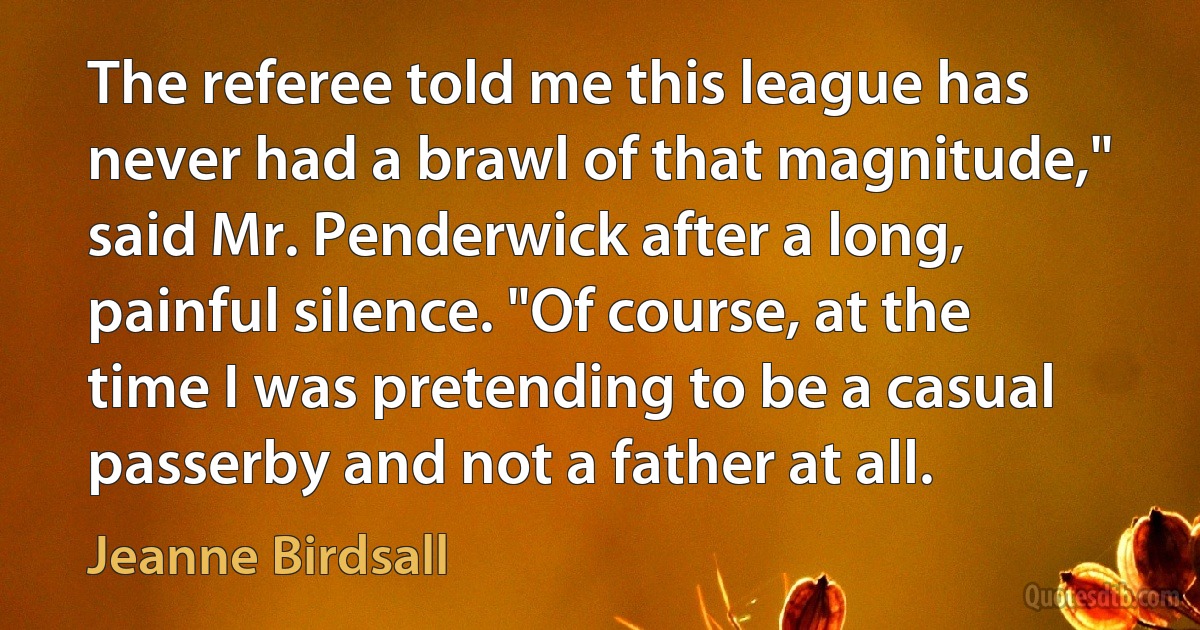 The referee told me this league has never had a brawl of that magnitude," said Mr. Penderwick after a long, painful silence. "Of course, at the time I was pretending to be a casual passerby and not a father at all. (Jeanne Birdsall)