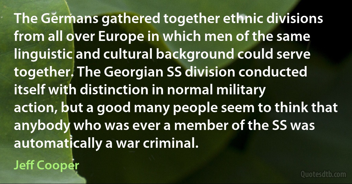 The Germans gathered together ethnic divisions from all over Europe in which men of the same linguistic and cultural background could serve together. The Georgian SS division conducted itself with distinction in normal military action, but a good many people seem to think that anybody who was ever a member of the SS was automatically a war criminal. (Jeff Cooper)