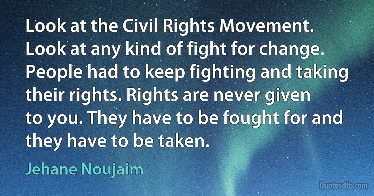 Look at the Civil Rights Movement. Look at any kind of fight for change. People had to keep fighting and taking their rights. Rights are never given to you. They have to be fought for and they have to be taken. (Jehane Noujaim)