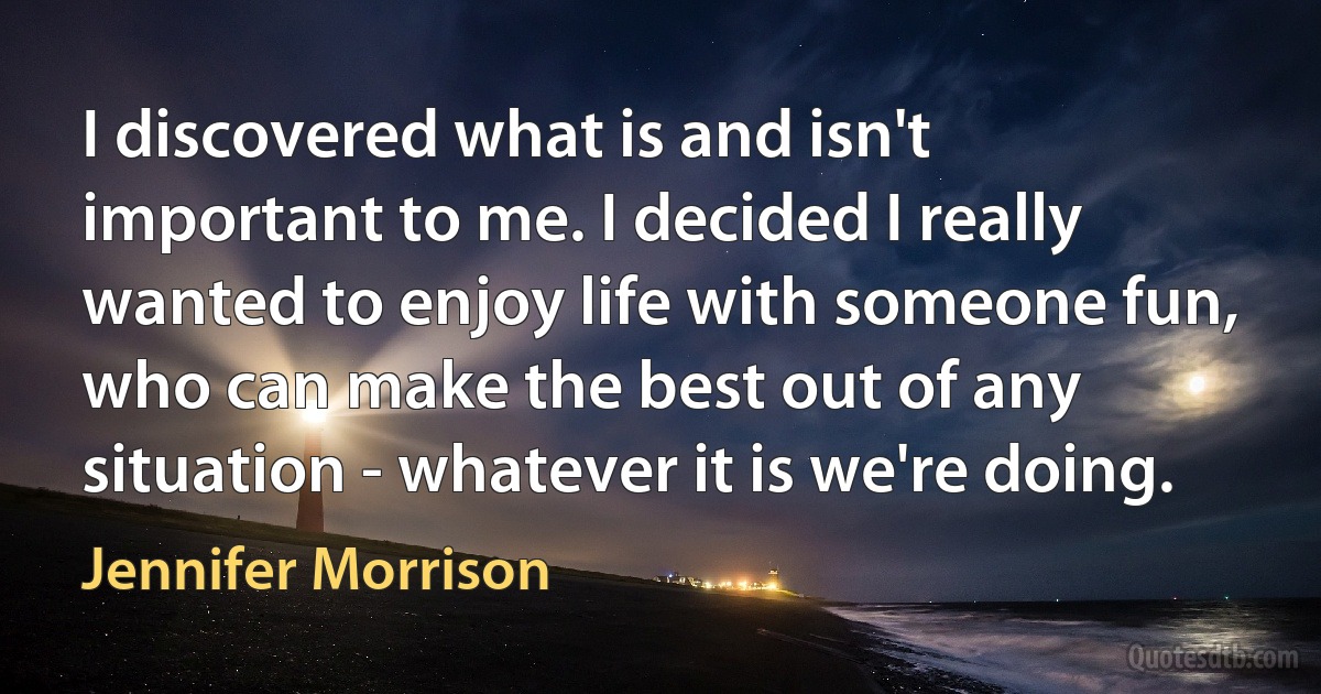 I discovered what is and isn't important to me. I decided I really wanted to enjoy life with someone fun, who can make the best out of any situation - whatever it is we're doing. (Jennifer Morrison)