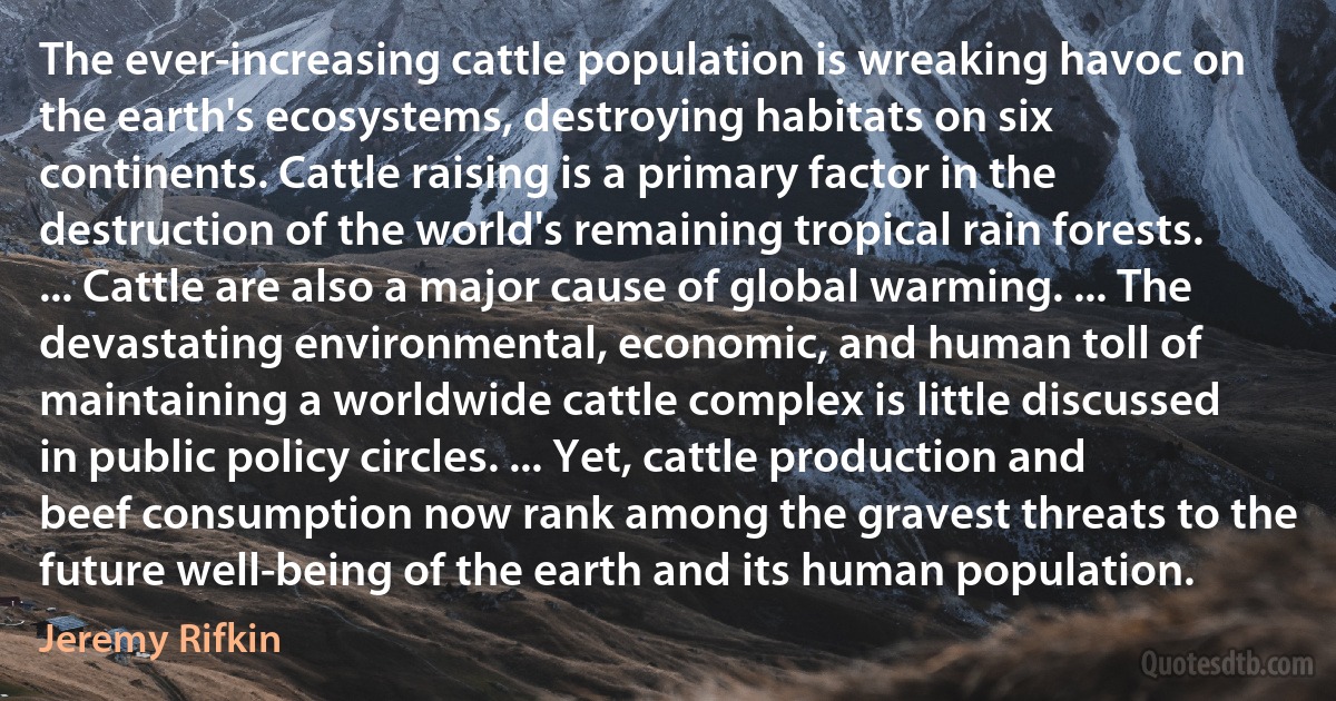 The ever-increasing cattle population is wreaking havoc on the earth's ecosystems, destroying habitats on six continents. Cattle raising is a primary factor in the destruction of the world's remaining tropical rain forests. ... Cattle are also a major cause of global warming. ... The devastating environmental, economic, and human toll of maintaining a worldwide cattle complex is little discussed in public policy circles. ... Yet, cattle production and beef consumption now rank among the gravest threats to the future well-being of the earth and its human population. (Jeremy Rifkin)