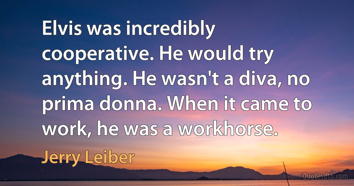 Elvis was incredibly cooperative. He would try anything. He wasn't a diva, no prima donna. When it came to work, he was a workhorse. (Jerry Leiber)