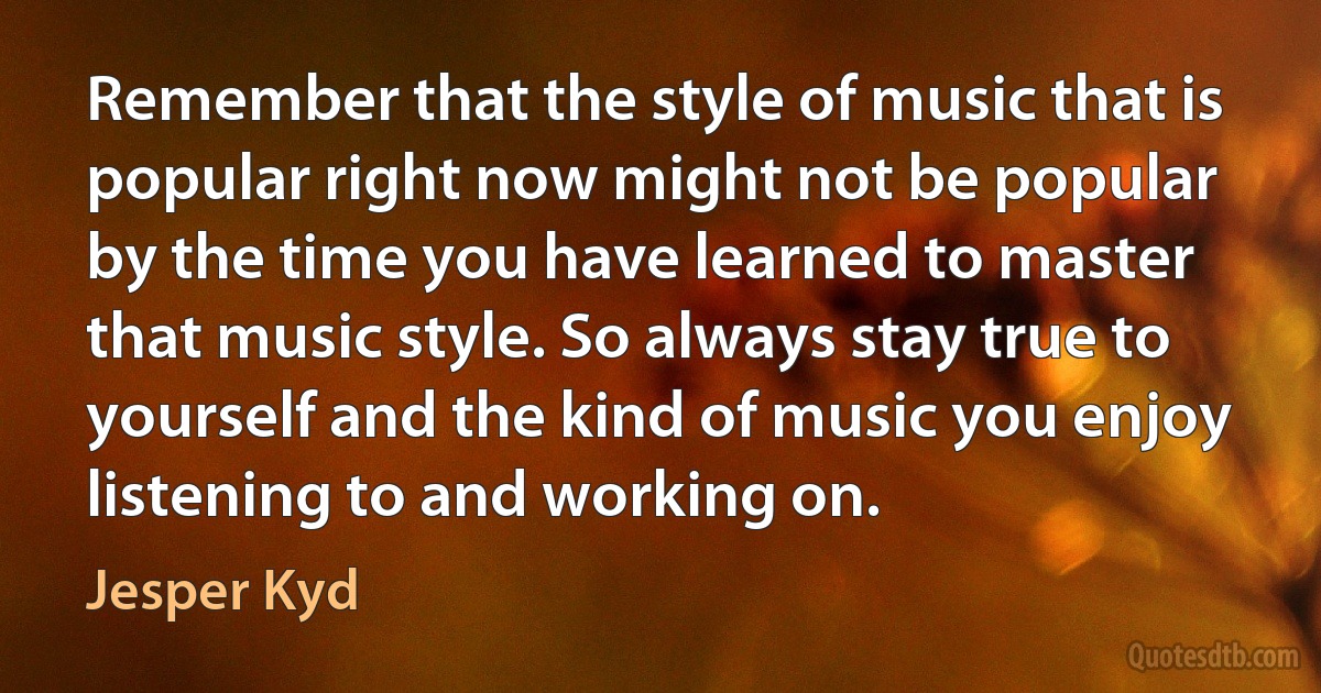 Remember that the style of music that is popular right now might not be popular by the time you have learned to master that music style. So always stay true to yourself and the kind of music you enjoy listening to and working on. (Jesper Kyd)