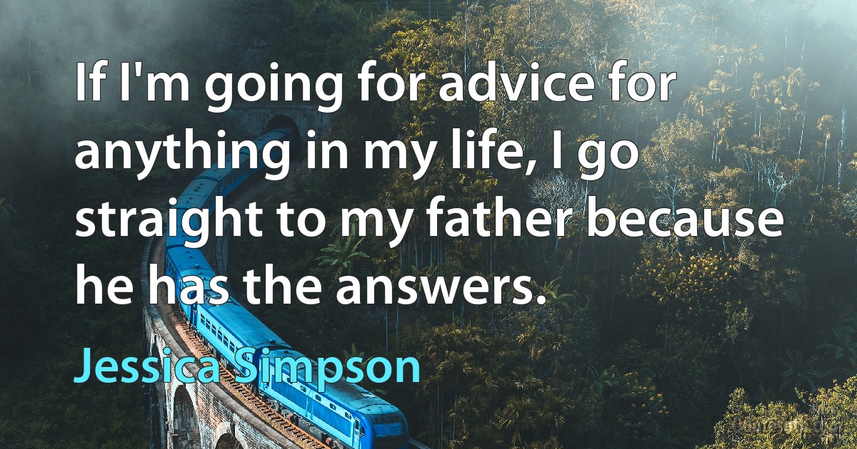 If I'm going for advice for anything in my life, I go straight to my father because he has the answers. (Jessica Simpson)