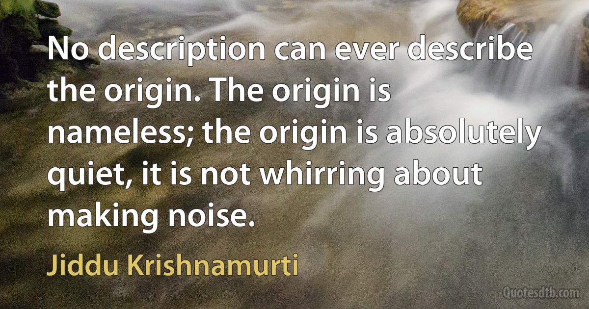 No description can ever describe the origin. The origin is nameless; the origin is absolutely quiet, it is not whirring about making noise. (Jiddu Krishnamurti)