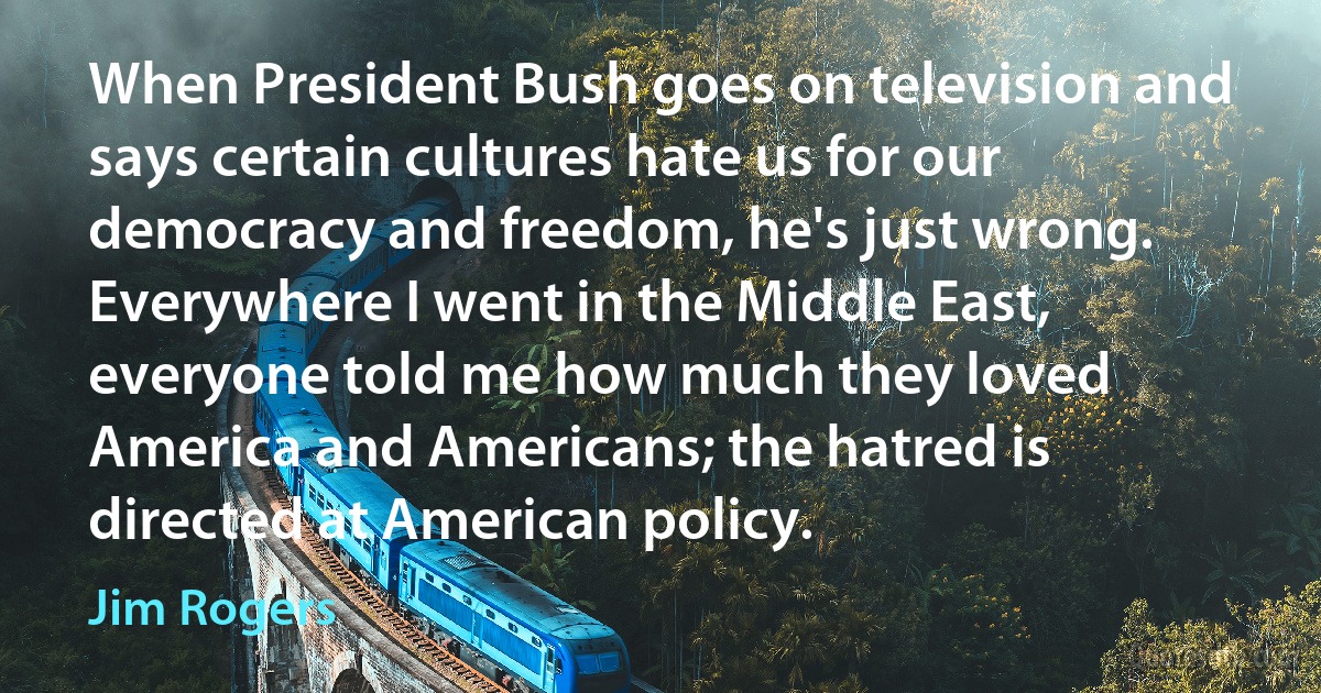 When President Bush goes on television and says certain cultures hate us for our democracy and freedom, he's just wrong. Everywhere I went in the Middle East, everyone told me how much they loved America and Americans; the hatred is directed at American policy. (Jim Rogers)