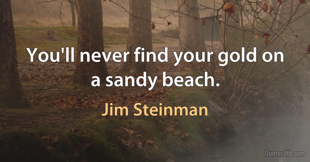 You'll never find your gold on a sandy beach. (Jim Steinman)