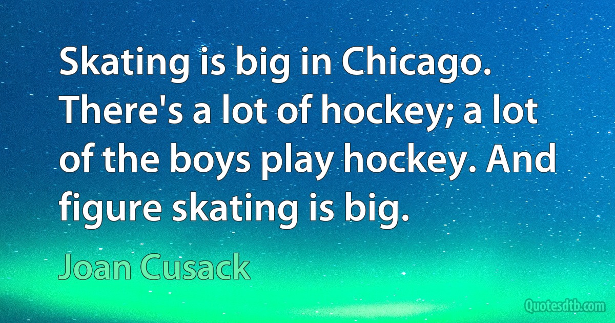 Skating is big in Chicago. There's a lot of hockey; a lot of the boys play hockey. And figure skating is big. (Joan Cusack)