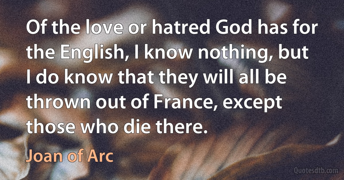 Of the love or hatred God has for the English, I know nothing, but I do know that they will all be thrown out of France, except those who die there. (Joan of Arc)