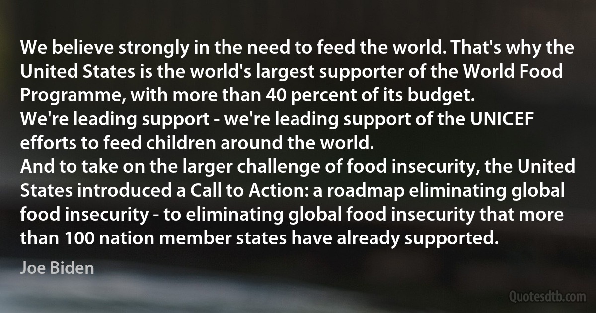 We believe strongly in the need to feed the world. That's why the United States is the world's largest supporter of the World Food Programme, with more than 40 percent of its budget.
We're leading support - we're leading support of the UNICEF efforts to feed children around the world.
And to take on the larger challenge of food insecurity, the United States introduced a Call to Action: a roadmap eliminating global food insecurity - to eliminating global food insecurity that more than 100 nation member states have already supported. (Joe Biden)