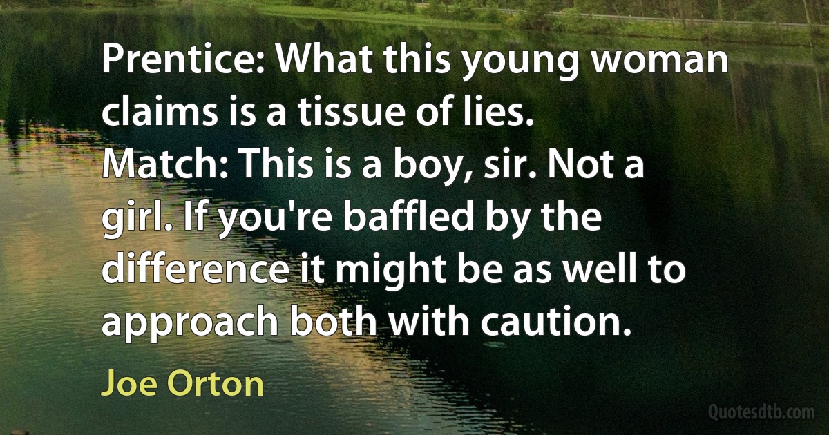 Prentice: What this young woman claims is a tissue of lies.
Match: This is a boy, sir. Not a girl. If you're baffled by the difference it might be as well to approach both with caution. (Joe Orton)