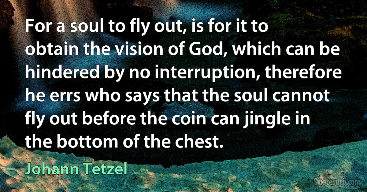 For a soul to fly out, is for it to obtain the vision of God, which can be hindered by no interruption, therefore he errs who says that the soul cannot fly out before the coin can jingle in the bottom of the chest. (Johann Tetzel)