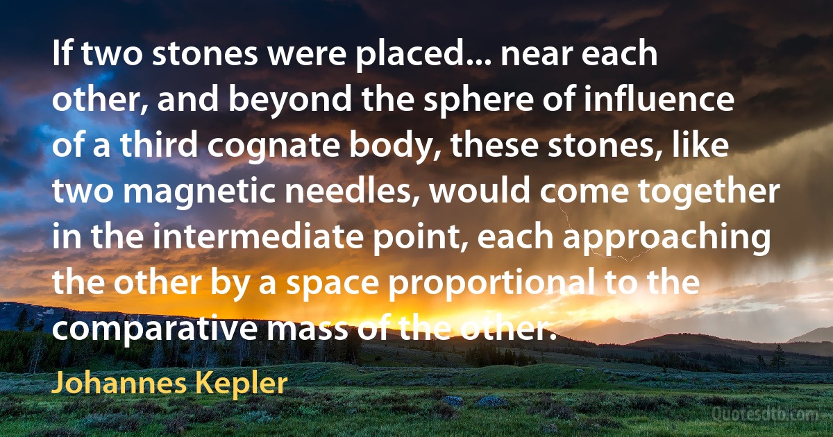 If two stones were placed... near each other, and beyond the sphere of influence of a third cognate body, these stones, like two magnetic needles, would come together in the intermediate point, each approaching the other by a space proportional to the comparative mass of the other. (Johannes Kepler)