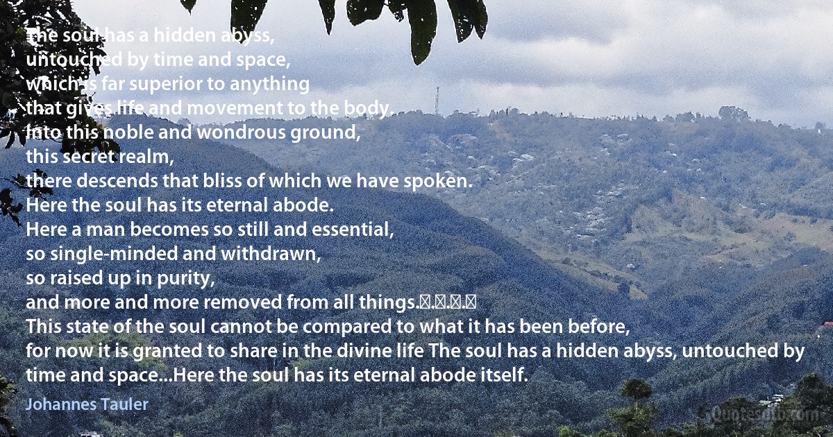 The soul has a hidden abyss,
untouched by time and space,
which is far superior to anything
that gives life and movement to the body.
Into this noble and wondrous ground,
this secret realm,
there descends that bliss of which we have spoken.
Here the soul has its eternal abode.
Here a man becomes so still and essential,
so single-minded and withdrawn,
so raised up in purity,
and more and more removed from all things. . . . 
This state of the soul cannot be compared to what it has been before,
for now it is granted to share in the divine life The soul has a hidden abyss, untouched by time and space...Here the soul has its eternal abode itself. (Johannes Tauler)