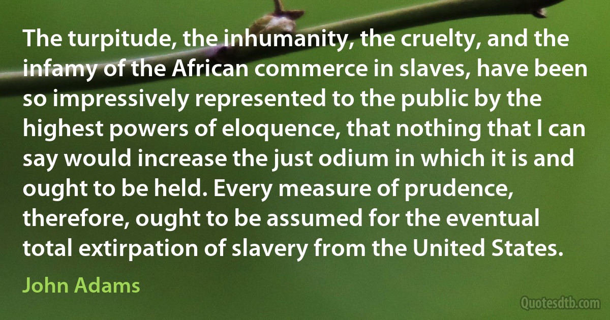 The turpitude, the inhumanity, the cruelty, and the infamy of the African commerce in slaves, have been so impressively represented to the public by the highest powers of eloquence, that nothing that I can say would increase the just odium in which it is and ought to be held. Every measure of prudence, therefore, ought to be assumed for the eventual total extirpation of slavery from the United States. (John Adams)