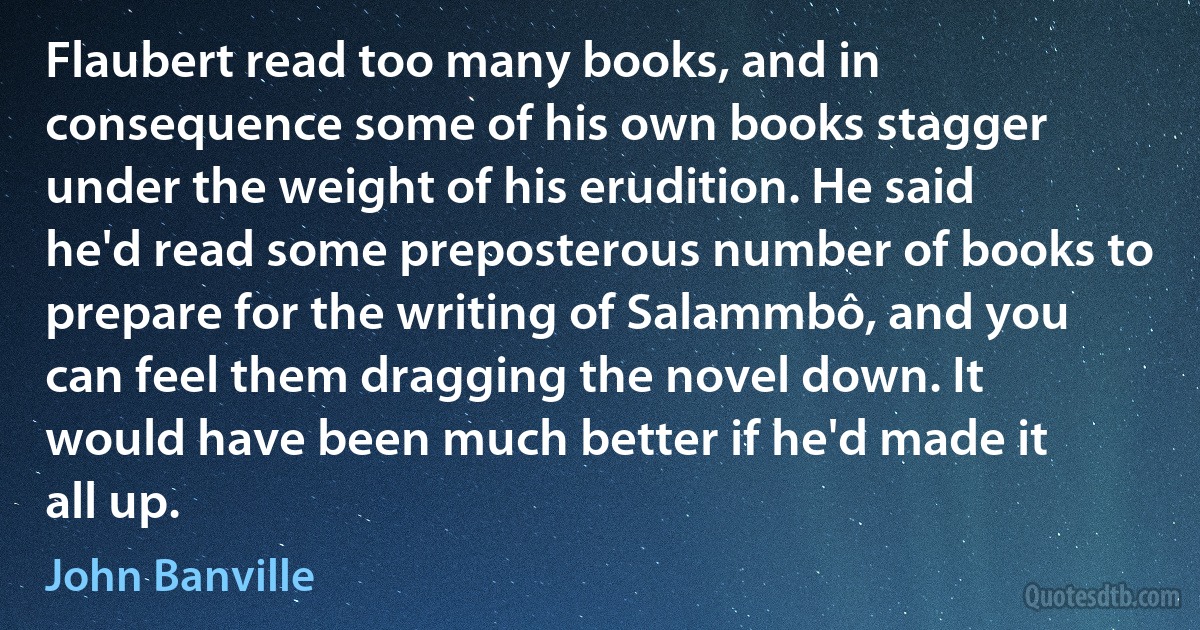 Flaubert read too many books, and in consequence some of his own books stagger under the weight of his erudition. He said he'd read some preposterous number of books to prepare for the writing of Salammbô, and you can feel them dragging the novel down. It would have been much better if he'd made it all up. (John Banville)