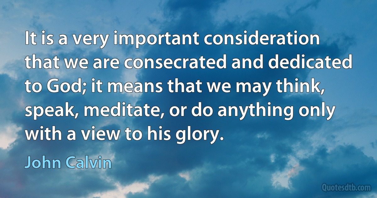 It is a very important consideration that we are consecrated and dedicated to God; it means that we may think, speak, meditate, or do anything only with a view to his glory. (John Calvin)