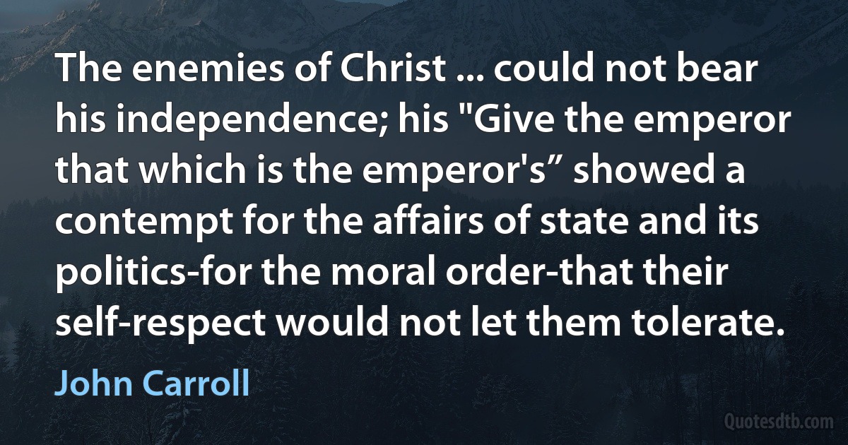 The enemies of Christ ... could not bear his independence; his "Give the emperor that which is the emperor's” showed a contempt for the affairs of state and its politics-for the moral order-that their self-respect would not let them tolerate. (John Carroll)