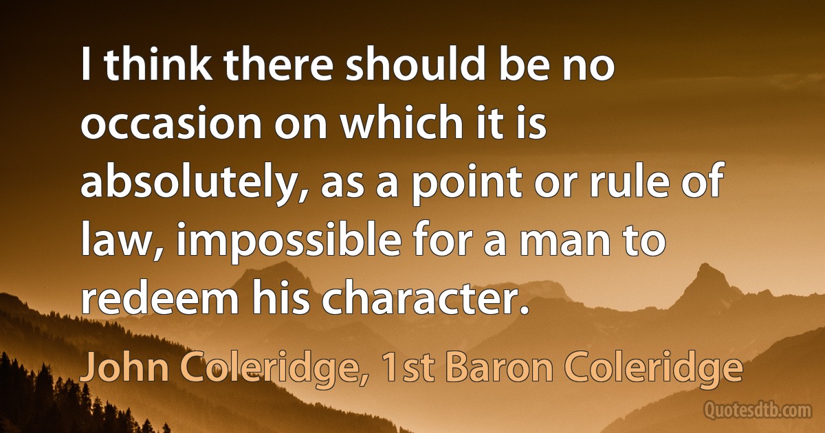 I think there should be no occasion on which it is absolutely, as a point or rule of law, impossible for a man to redeem his character. (John Coleridge, 1st Baron Coleridge)