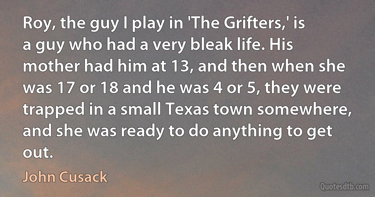 Roy, the guy I play in 'The Grifters,' is a guy who had a very bleak life. His mother had him at 13, and then when she was 17 or 18 and he was 4 or 5, they were trapped in a small Texas town somewhere, and she was ready to do anything to get out. (John Cusack)