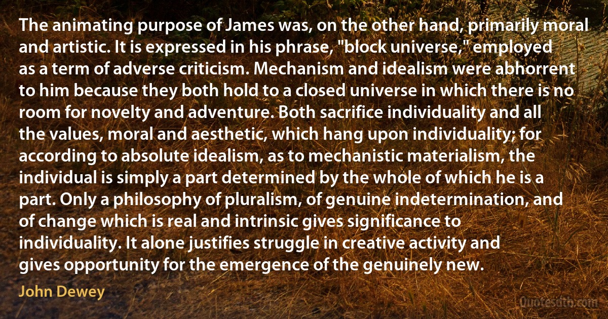 The animating purpose of James was, on the other hand, primarily moral and artistic. It is expressed in his phrase, "block universe," employed as a term of adverse criticism. Mechanism and idealism were abhorrent to him because they both hold to a closed universe in which there is no room for novelty and adventure. Both sacrifice individuality and all the values, moral and aesthetic, which hang upon individuality; for according to absolute idealism, as to mechanistic materialism, the individual is simply a part determined by the whole of which he is a part. Only a philosophy of pluralism, of genuine indetermination, and of change which is real and intrinsic gives significance to individuality. It alone justifies struggle in creative activity and gives opportunity for the emergence of the genuinely new. (John Dewey)